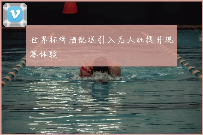 世界杯啤酒配送引入无人机提升观赛体验