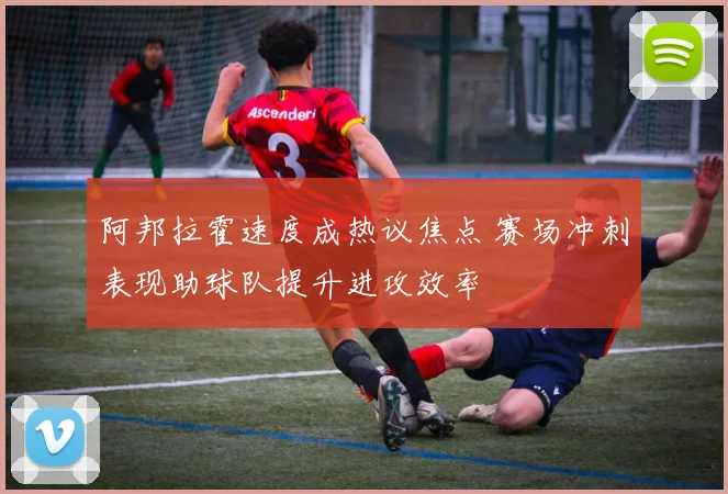阿邦拉霍速度成热议焦点 赛场冲刺表现助球队提升进攻效率