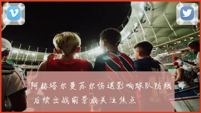 阿赫塔尔曼苏尔伤退影响球队防线 后续出战前景成关注焦点