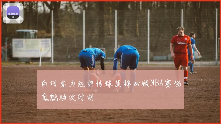 白巧克力经典传球集锦回顾NBA赛场鬼魅助攻时刻