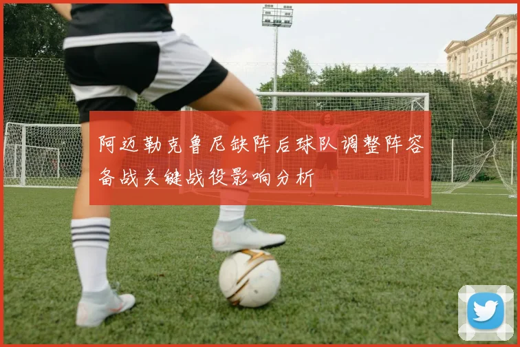 阿迈勒克鲁尼缺阵后球队调整阵容备战关键战役影响分析