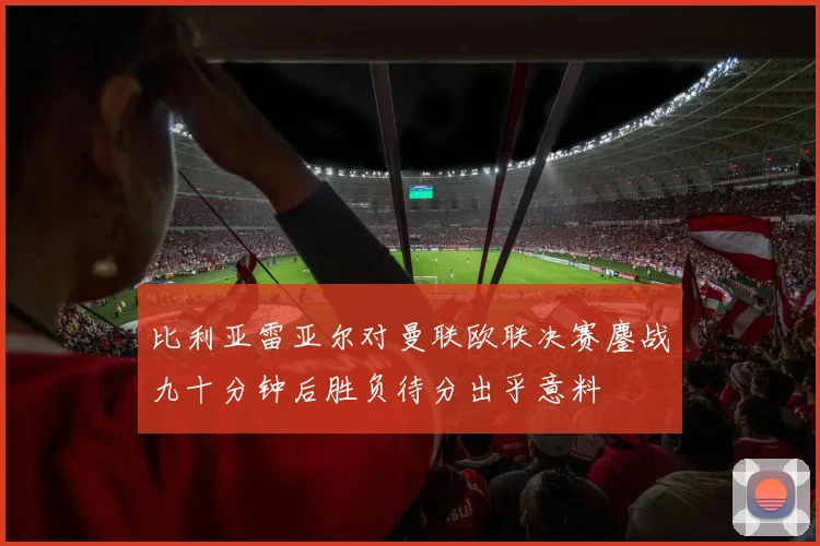 比利亚雷亚尔对曼联欧联决赛鏖战九十分钟后胜负待分出乎意料