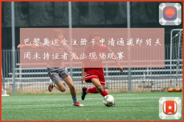 巴黎奥运会注册卡申请通道即将关闭未持证者无法现场观赛