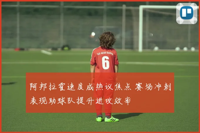 阿邦拉霍速度成热议焦点 赛场冲刺表现助球队提升进攻效率