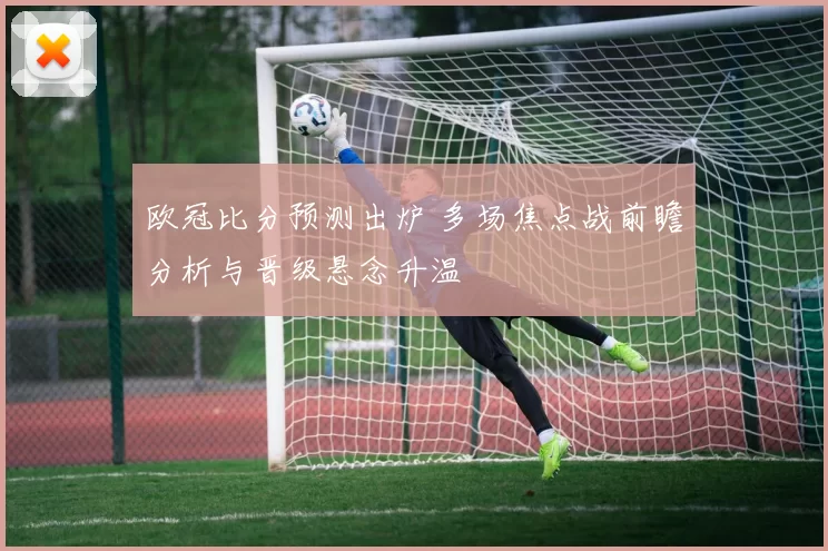 欧冠比分预测出炉 多场焦点战前瞻分析与晋级悬念升温