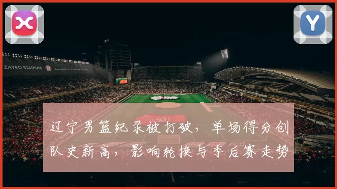 辽宁男篮纪录被打破，单场得分创队史新高，影响轮换与季后赛走势