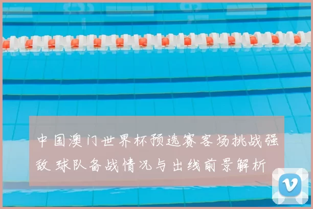 中国澳门世界杯预选赛客场挑战强敌 球队备战情况与出线前景解析