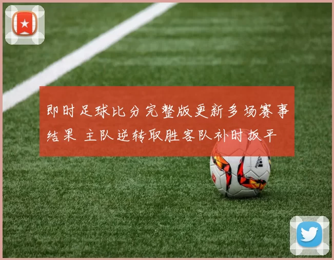 即时足球比分完整版更新多场赛事结果 主队逆转取胜客队补时扳平