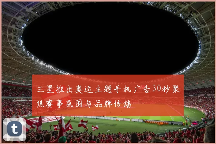 三星推出奥运主题手机广告30秒聚焦赛事氛围与品牌传播
