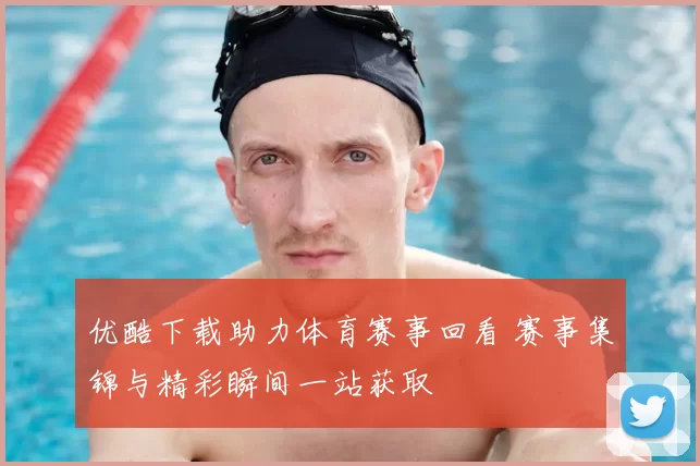 优酷下载助力体育赛事回看 赛事集锦与精彩瞬间一站获取