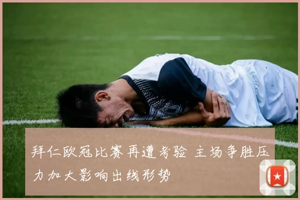 拜仁欧冠比赛再遭考验 主场争胜压力加大影响出线形势