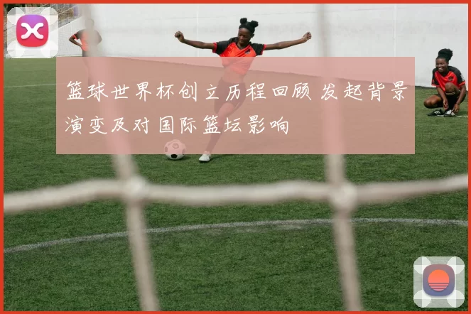 篮球世界杯创立历程回顾 发起背景演变及对国际篮坛影响