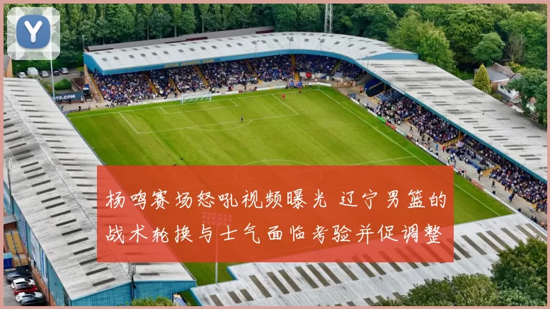 杨鸣赛场怒吼视频曝光 辽宁男篮的战术轮换与士气面临考验并促调整