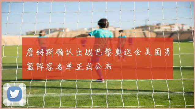 詹姆斯确认出战巴黎奥运会美国男篮阵容名单正式公布