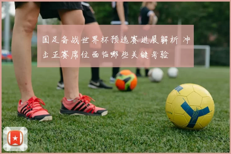 国足备战世界杯预选赛进展解析 冲击正赛席位面临哪些关键考验