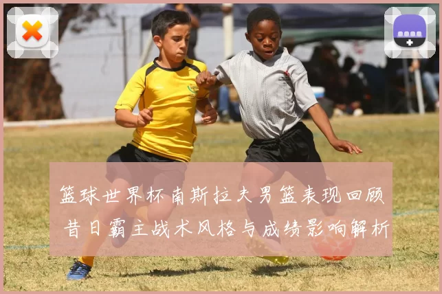 篮球世界杯南斯拉夫男篮表现回顾 昔日霸主战术风格与成绩影响解析