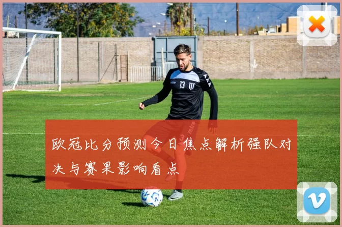 欧冠比分预测今日焦点解析强队对决与赛果影响看点