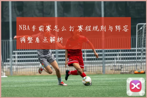 NBA季前赛怎么打 赛程规则与阵容调整看点解析