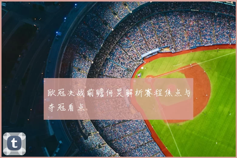 欧冠决战前瞻何炅解析赛程焦点与夺冠看点