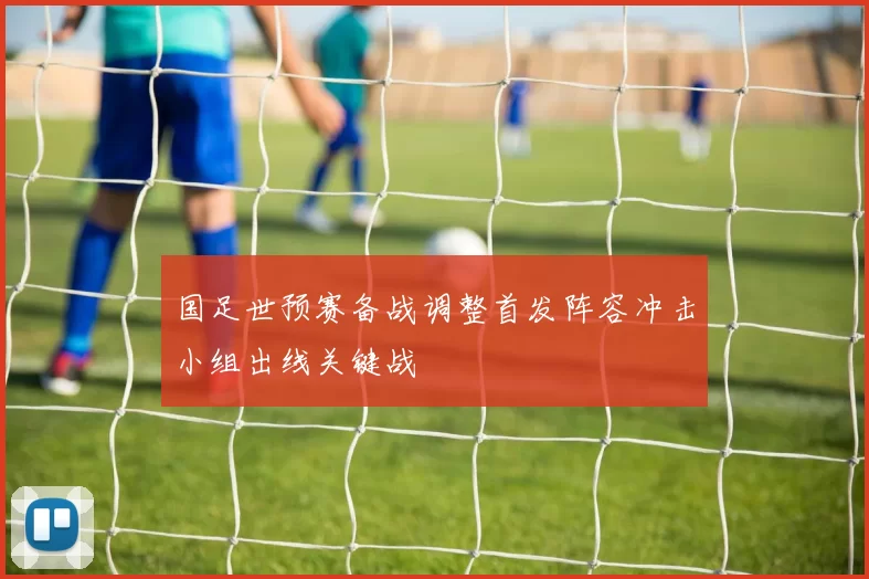 国足世预赛备战调整首发阵容冲击小组出线关键战