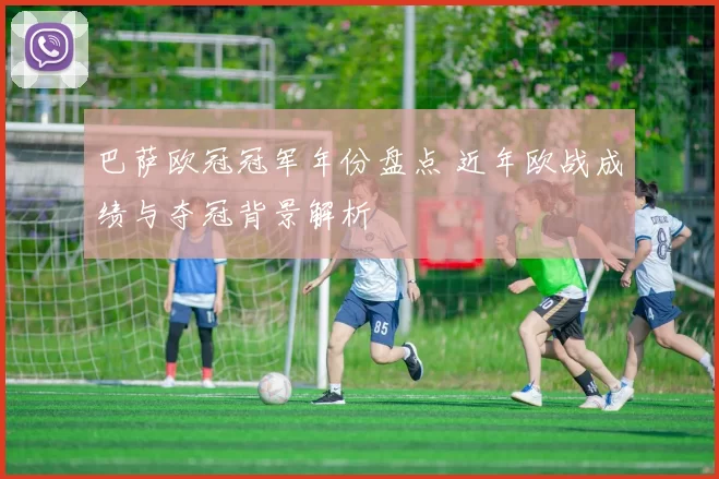 巴萨欧冠冠军年份盘点 近年欧战成绩与夺冠背景解析
