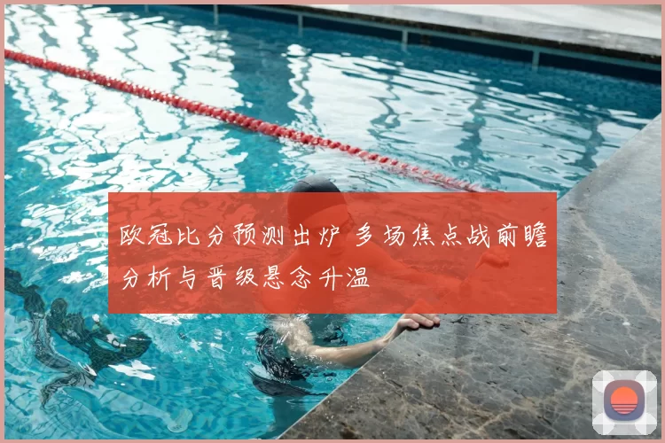 欧冠比分预测出炉 多场焦点战前瞻分析与晋级悬念升温