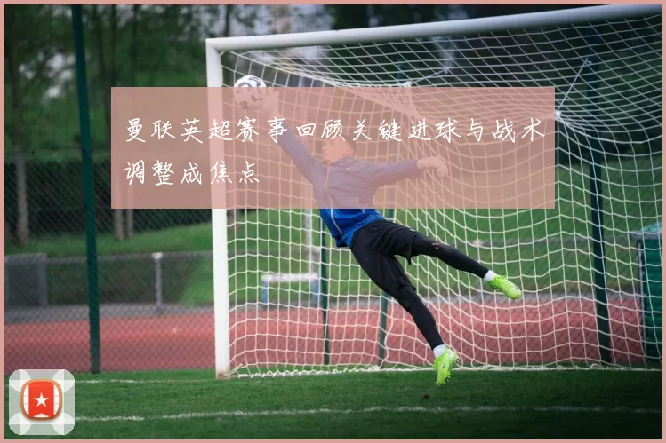 曼联英超赛事回顾关键进球与战术调整成焦点