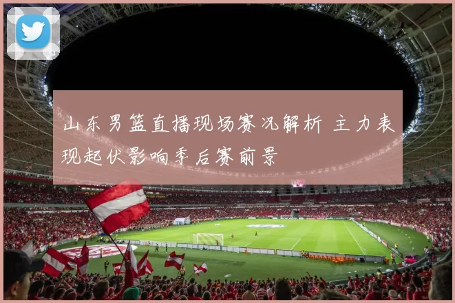 山东男篮直播现场赛况解析 主力表现起伏影响季后赛前景