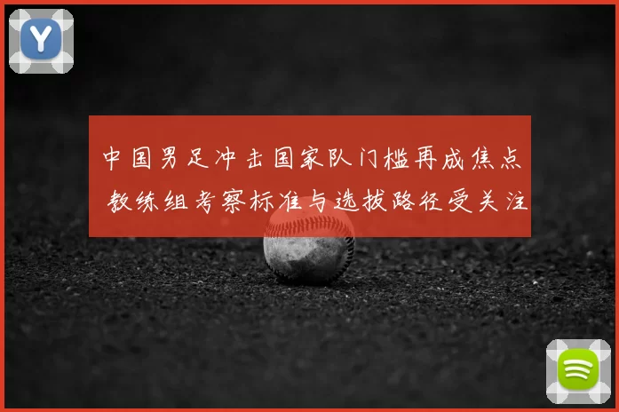 中国男足冲击国家队门槛再成焦点 教练组考察标准与选拔路径受关注