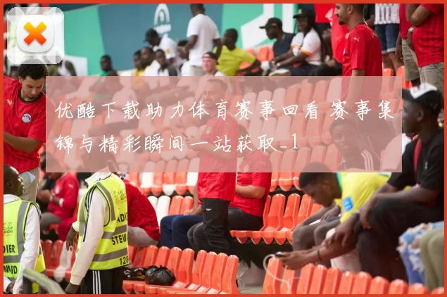 优酷下载助力体育赛事回看 赛事集锦与精彩瞬间一站获取_1