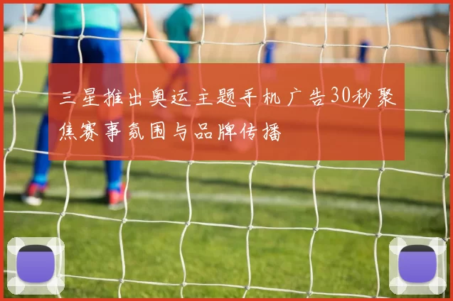 三星推出奥运主题手机广告30秒聚焦赛事氛围与品牌传播