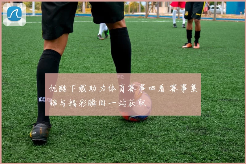 优酷下载助力体育赛事回看 赛事集锦与精彩瞬间一站获取