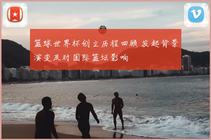 篮球世界杯创立历程回顾 发起背景演变及对国际篮坛影响