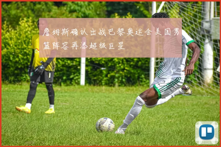 詹姆斯确认出战巴黎奥运会美国男篮阵容再添超级巨星