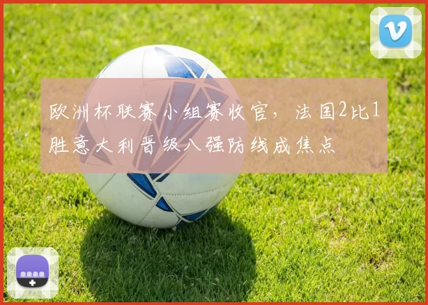 欧洲杯联赛小组赛收官,法国2比1胜意大利晋级八强防线成焦点