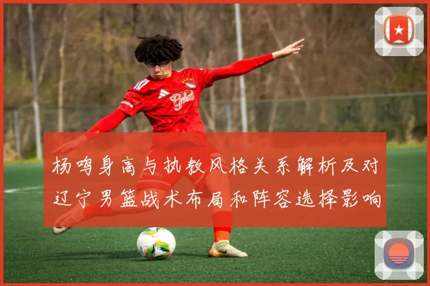 杨鸣身高与执教风格关系解析及对辽宁男篮战术布局和阵容选择影响