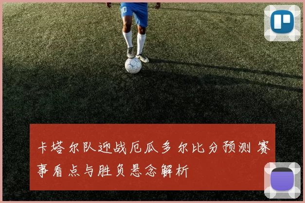 卡塔尔队迎战厄瓜多尔比分预测 赛事看点与胜负悬念解析