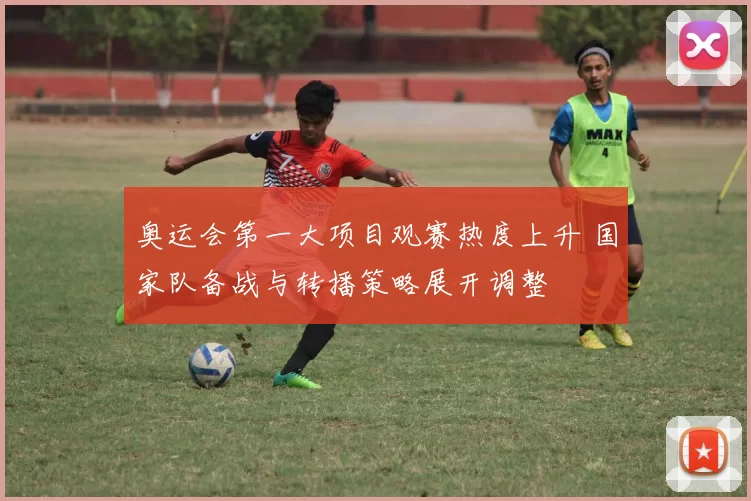 奥运会第一大项目观赛热度上升 国家队备战与转播策略展开调整