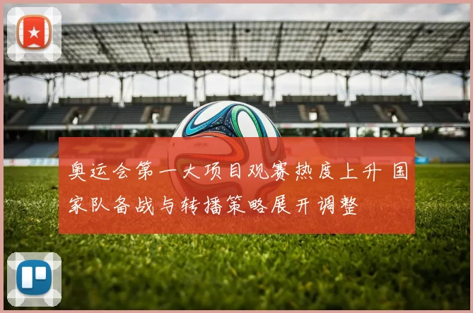 奥运会第一大项目观赛热度上升 国家队备战与转播策略展开调整