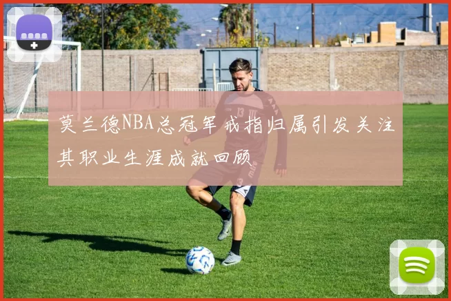 莫兰德NBA总冠军戒指归属引发关注其职业生涯成就回顾