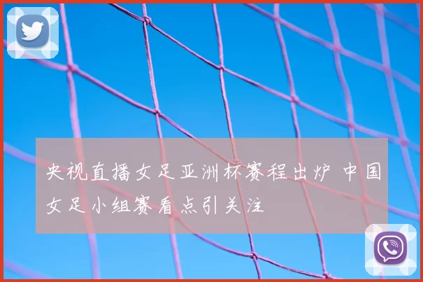 央视直播女足亚洲杯赛程出炉 中国女足小组赛看点引关注