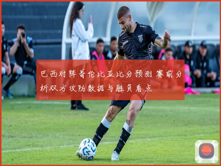 巴西对阵哥伦比亚比分预测 赛前分析双方攻防数据与胜负看点