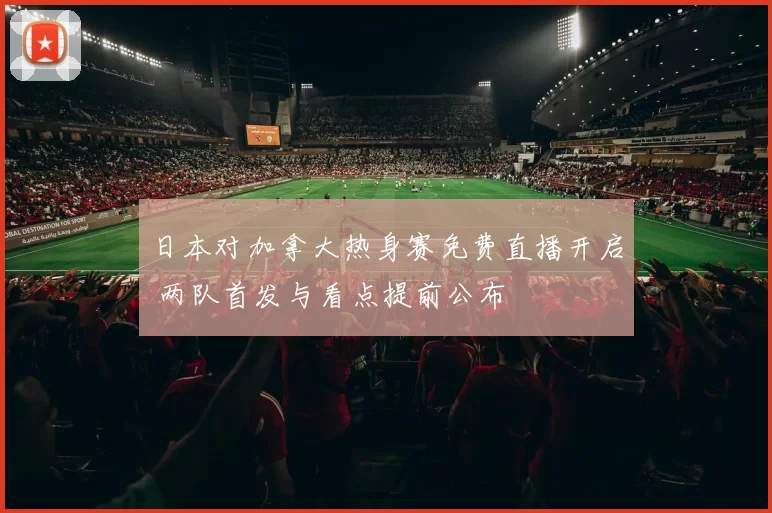 日本对加拿大热身赛免费直播开启 两队首发与看点提前公布